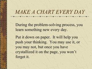 MAKE A CHART EVERY DAY
During the problem-solving process, you
learn something new every day.
Put it down on paper. It will help you
push your thinking. You may use it, or
you may not, but once you have
crystallized it on the page, you won’t
forget it.
 