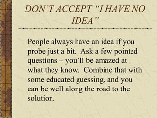 DON’T ACCEPT “I HAVE NO
IDEA”
People always have an idea if you
probe just a bit. Ask a few pointed
questions – you’ll be amazed at
what they know. Combine that with
some educated guessing, and you
can be well along the road to the
solution.
 