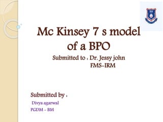 Mc Kinsey 7 s model
of a BPO
Submitted to : Dr. Jessy john
FMS-IRM
Submitted by :
Divya agarwal
PGDM - BM
 