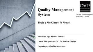 Quality Management
System
Topic : McKinsey 7s Model
Presented By: Mohini Tawade
Under The guidance Of : Dr. Sudhir Pandya
Department: Quality Assurance
Dr. D.Y. Patil College of
Pharmacy , Akurdi
 