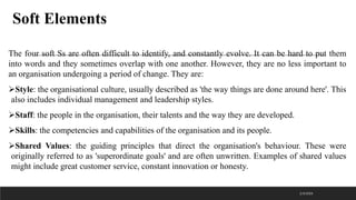 Soft Elements
The four soft Ss are often difficult to identify, and constantly evolve. It can be hard to put them
into words and they sometimes overlap with one another. However, they are no less important to
an organisation undergoing a period of change. They are:
➢Style: the organisational culture, usually described as 'the way things are done around here'. This
also includes individual management and leadership styles.
➢Staff: the people in the organisation, their talents and the way they are developed.
➢Skills: the competencies and capabilities of the organisation and its people.
➢Shared Values: the guiding principles that direct the organisation's behaviour. These were
originally referred to as 'superordinate goals' and are often unwritten. Examples of shared values
might include great customer service, constant innovation or honesty.
2/3/2023
 