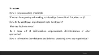Structure
How is the organization organized?
What are the reporting and working relationships (hierarchical, flat, silos, etc.)?
How do the employees align themselves to the strategy?
How are decisions made?
Is it based off of centralization, empowerment, decentralization or other
approaches?
How is information shared (formal and informal channels) across the organization?
2/3/2023
 