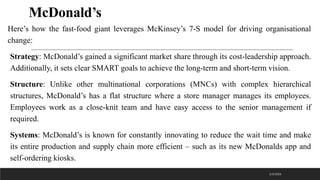 McDonald’s
Here’s how the fast-food giant leverages McKinsey’s 7-S model for driving organisational
change:
Strategy: McDonald’s gained a significant market share through its cost-leadership approach.
Additionally, it sets clear SMART goals to achieve the long-term and short-term vision.
Structure: Unlike other multinational corporations (MNCs) with complex hierarchical
structures, McDonald’s has a flat structure where a store manager manages its employees.
Employees work as a close-knit team and have easy access to the senior management if
required.
Systems: McDonald’s is known for constantly innovating to reduce the wait time and make
its entire production and supply chain more efficient – such as its new McDonalds app and
self-ordering kiosks.
2/3/2023
 