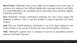 Shared Values: McDonald’s aims to have a high level of integrity, serve a wide range of
customers, hire employees from different backgrounds, encourage teamwork, and finally,
give some profits back to the community with its core values: Serve, Inclusion, Integrity,
Community, and Family.
Style: McDonald’s leverages a participative leadership style where seniors engage with
employees at different levels to seek their feedback to improve operations and resolve
conflicts.
Staff: With over 210,000 employees, McDonald’s is one of the largest employers in the
world. It believes in the concept of diversity and works towards employee satisfaction.
Skills: McDonald’s regularly trains its employees to provide an unparalleled customer
experience and handle objections.
2/3/2023
 