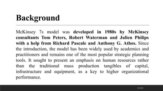 Background
McKinsey 7s model was developed in 1980s by McKinsey
consultants Tom Peters, Robert Waterman and Julien Philips
with a help from Richard Pascale and Anthony G. Athos. Since
the introduction, the model has been widely used by academics and
practitioners and remains one of the most popular strategic planning
tools. It sought to present an emphasis on human resources rather
than the traditional mass production tangibles of capital,
infrastructure and equipment, as a key to higher organizational
performance.
2/3/2023
 