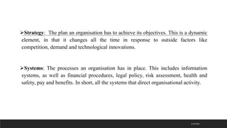 ➢Strategy: The plan an organisation has to achieve its objectives. This is a dynamic
element, in that it changes all the time in response to outside factors like
competition, demand and technological innovations.
➢Systems: The processes an organisation has in place. This includes information
systems, as well as financial procedures, legal policy, risk assessment, health and
safety, pay and benefits. In short, all the systems that direct organisational activity.
2/3/2023
 