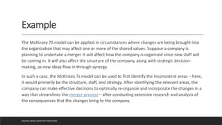 Example
The McKinsey 7S model can be applied in circumstances where changes are being brought into
the organization that may affect one or more of the shared values. Suppose a company is
planning to undertake a merger. It will affect how the company is organized since new staff will
be coming in. It will also affect the structure of the company, along with strategic decision-
making, as new ideas flow in through synergy.
In such a case, the McKinsey 7s model can be used to first identify the inconsistent areas – here,
it would primarily be the structure, staff, and strategy. After identifying the relevant areas, the
company can make effective decisions to optimally re-organize and incorporate the changes in a
way that streamlines the merger process – after conducting extensive research and analysis of
the consequences that the changes bring to the company.
MUSKAN ARORA (ASSISTANT PROFESSOR)
 