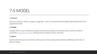7-S MODEL
1. Structure
Structure is the way in which a company is organized – chain of command and accountability relationships that form its
organizational chart.
2. Strategy
Strategy refers to a well-curated business plan that allows the company to formulate a plan of action to achieve a
sustainable competitive advantage, reinforced by the company’s mission and values.
3. Systems
Systems entail the business and technical infrastructure of the company that establishes workflows and the chain of
decision-making.
MUSKAN ARORA (ASSISTANT PROFESSOR)
 