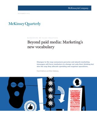 1




N OV EM B ER 2010




             m a r k e t i n g   &   s a l e s   p r a c t i c e



             Beyond paid media: Marketing’s
             new vocabulary


                           Changes to the way consumers perceive and absorb marketing
                           messages will force marketers to change not only their thinking but
                           also the way they allocate spending and organize operations.

                           David Edelman and Brian Salsberg
 
