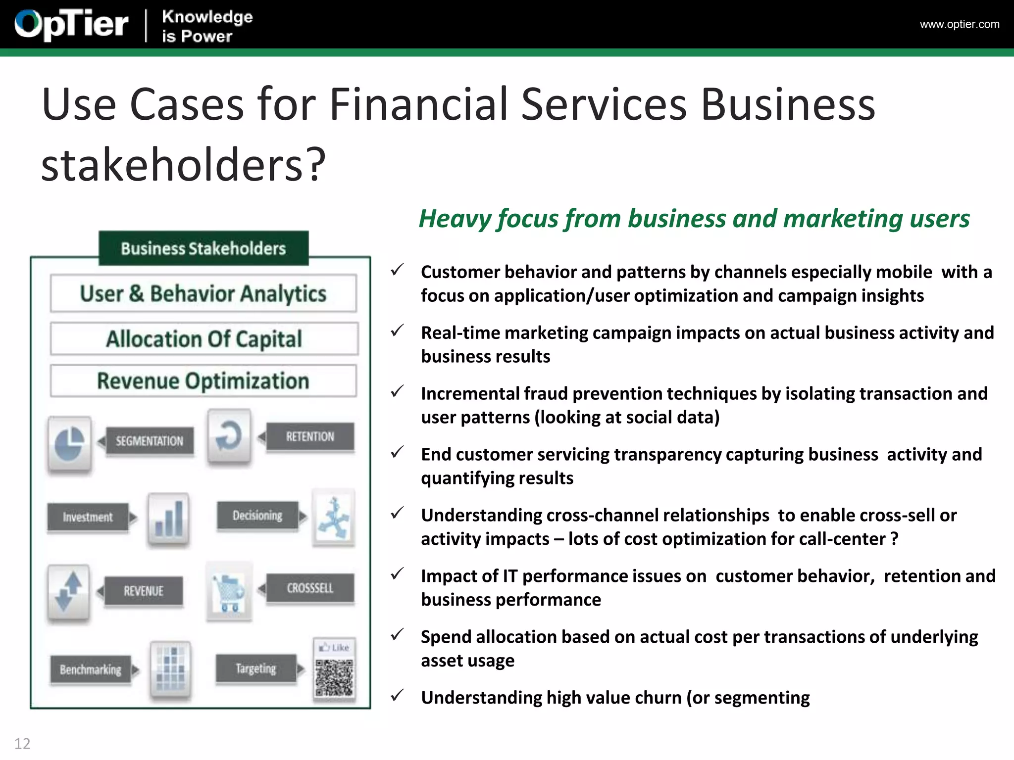 www.optier.com




     Use Cases for Financial Services Business
     stakeholders?
                         Heavy focus from business and marketing users
                       Customer behavior and patterns by channels especially mobile with a
                        focus on application/user optimization and campaign insights
                       Real-time marketing campaign impacts on actual business activity and
                        business results
                       Incremental fraud prevention techniques by isolating transaction and
                        user patterns (looking at social data)
                       End customer servicing transparency capturing business activity and
                        quantifying results
                       Understanding cross-channel relationships to enable cross-sell or
                        activity impacts – lots of cost optimization for call-center ?
                       Impact of IT performance issues on customer behavior, retention and
                        business performance
                       Spend allocation based on actual cost per transactions of underlying
                        asset usage
                       Understanding high value churn (or segmenting

12
 