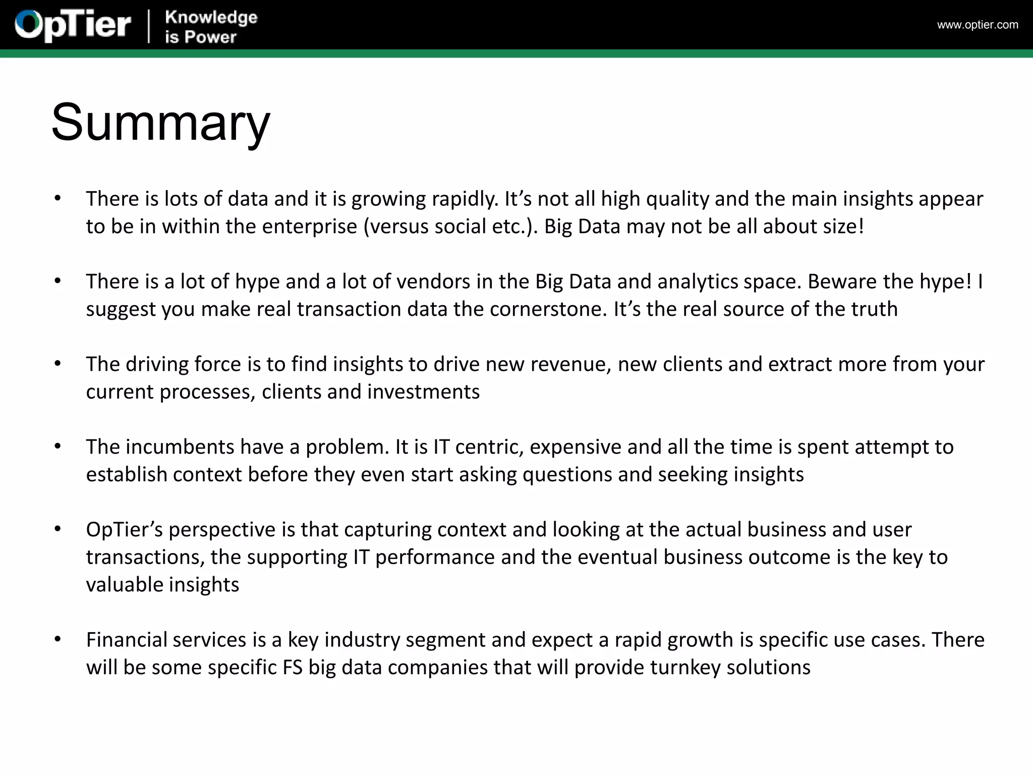 www.optier.com




Summary
•   There is lots of data and it is growing rapidly. It’s not all high quality and the main insights appear
    to be in within the enterprise (versus social etc.). Big Data may not be all about size!

•   There is a lot of hype and a lot of vendors in the Big Data and analytics space. Beware the hype! I
    suggest you make real transaction data the cornerstone. It’s the real source of the truth

•   The driving force is to find insights to drive new revenue, new clients and extract more from your
    current processes, clients and investments

•   The incumbents have a problem. It is IT centric, expensive and all the time is spent attempt to
    establish context before they even start asking questions and seeking insights

•   OpTier’s perspective is that capturing context and looking at the actual business and user
    transactions, the supporting IT performance and the eventual business outcome is the key to
    valuable insights

•   Financial services is a key industry segment and expect a rapid growth is specific use cases. There
    will be some specific FS big data companies that will provide turnkey solutions
 