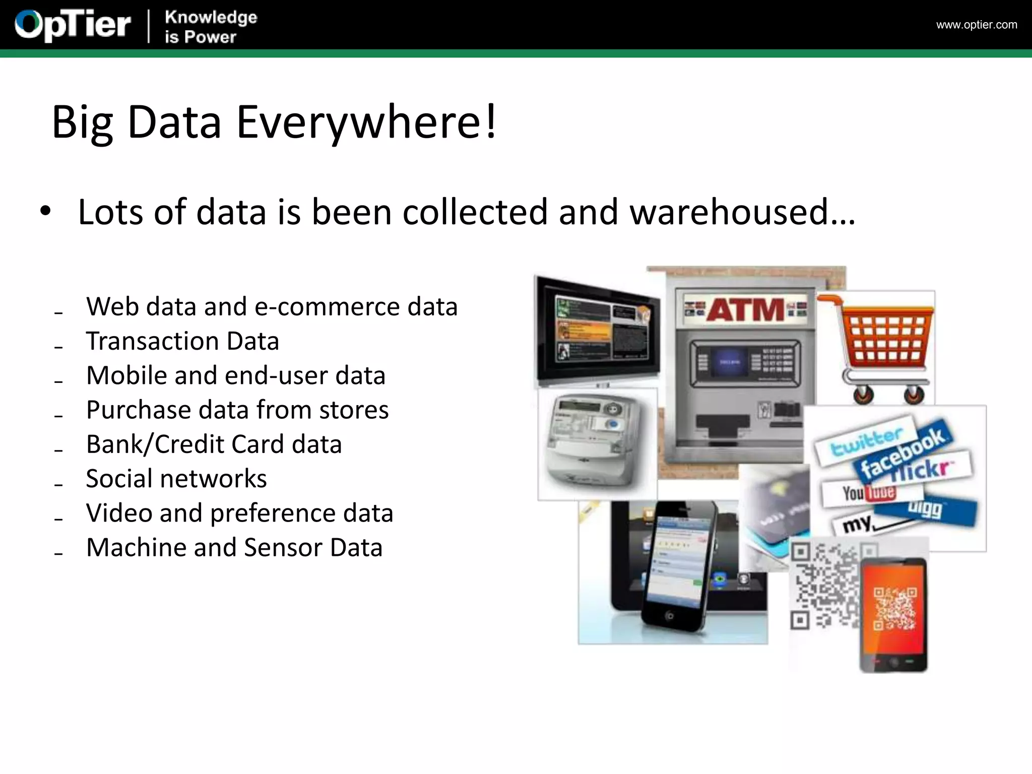 www.optier.com




Big Data Everywhere!
• Lots of data is been collected and warehoused…

₋   Web data and e-commerce data
₋   Transaction Data
₋   Mobile and end-user data
₋   Purchase data from stores
₋   Bank/Credit Card data
₋   Social networks
₋   Video and preference data
₋   Machine and Sensor Data
 
