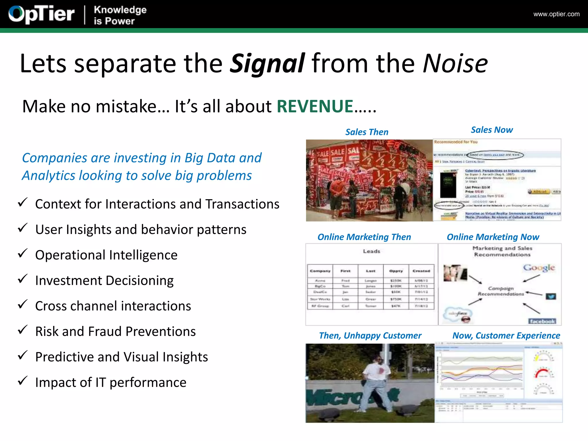www.optier.com




Lets separate the Signal from the Noise
Make no mistake… It’s all about REVENUE…..
                                                    Sales Then              Sales Now


Companies are investing in Big Data and
Analytics looking to solve big problems
 Context for Interactions and Transactions
 User Insights and behavior patterns         Online Marketing Then    Online Marketing Now
 Operational Intelligence
 Investment Decisioning
 Cross channel interactions
 Risk and Fraud Preventions                  Then, Unhappy Customer    Now, Customer Experience

 Predictive and Visual Insights
 Impact of IT performance
 