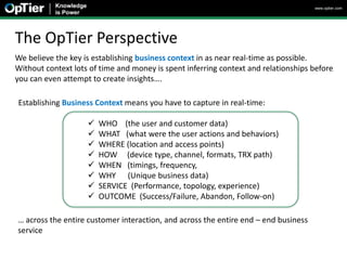 www.optier.com




The OpTier Perspective
We believe the key is establishing business context in as near real-time as possible.
Without context lots of time and money is spent inferring context and relationships before
you can even attempt to create insights….

Establishing Business Context means you have to capture in real-time:

                       WHO (the user and customer data)
                       WHAT (what were the user actions and behaviors)
                       WHERE (location and access points)
                       HOW (device type, channel, formats, TRX path)
                       WHEN (timings, frequency,
                       WHY (Unique business data)
                       SERVICE (Performance, topology, experience)
                       OUTCOME (Success/Failure, Abandon, Follow-on)

… across the entire customer interaction, and across the entire end – end business
service
 