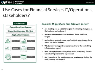www.optier.com




 Use Cases for Financial Services IT/Operations
 stakeholders?
                     Common IT questions that BDA can answer
                      Are meeting our operational targets in delivering always-on to
                       the business and end-users?
                      What actions can reduce the most cost based on actual
                       usage?
                      My business service is made up of multiple apps, I need alerts
                       across the entire process?
                      What are my costs per transaction relative to the underlying
                       infrastructure pieces?
                      How are my top client facing applications performing and are
                       we delivering exceptional experience?
                      Am I investing in the applications and services that deliver the
                       most revenue and impact?




13
 
