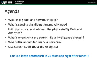 www.optier.com




Agenda
• What is big data and how much data?
• What's causing this disruption and why now?
• Is it hype or real and who are the players in Big Data and
  Analytics?
• What's wrong with the current Data Intelligence process?
• What's the impact for financial services?
• Use Cases - Its all about the Analytics!

   This is a lot to accomplish in 25 mins and right after lunch!!
 