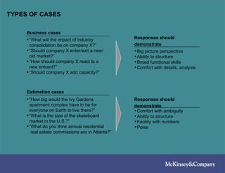 TYPES OF CASES
•“What will the impact of industry
consolidation be on company X?”
•“Should company X enter/exit a new/
old market?”
•“How should company X react to a
new entrant?”
•“Should company X add capacity?”
•“How big would the Ivy Gardens
apartment complex have to be for
everyone on Earth to live there?”
•“What is the size of the skateboard
market in the U.S.?”
•“What do you think annual residential
real estate commissions are in Atlanta?”
•Big picture perspective
•Ability to structure
•Broad functional skills
•Comfort with details, analysis
•Comfort with ambiguity
•Ability to structure
•Facility with numbers
•Poise
Business cases
Estimation cases
Responses should
demonstrate
Responses should
demonstrate
 