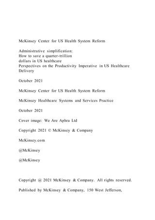 McKinsey Center for US Health System Reform
Administrative simplification:
How to save a quarter-trillion
dollars in US healthcare
Perspectives on the Productivity Imperative in US Healthcare
Delivery
October 2021
McKinsey Center for US Health System Reform
McKinsey Healthcare Systems and Services Practice
October 2021
Cover image: We Are Aphra Ltd
Copyright 2021 © McKinsey & Company
McKinsey.com
@McKinsey
@McKinsey
Copyright @ 2021 McKinsey & Company. All rights reserved.
Published by McKinsey & Company, 150 West Jefferson,
 