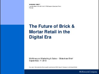 WORKING DRAFT
Last Modified 3/19/2014 4:21 PM Eastern Standard Time
Printed
The Future of Brick &
Mortar Retail in the
Digital Era
McKinsey on Marketing & Sales – Slideshare Brief
September, 11 2012
Any use of this material without specific permission of McKinsey & Company is strictly prohibited
 