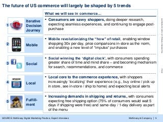 McKinsey & Company
LastModified3/19/20144:21PMEasternStandardTimePrinted
| 5
The future of US commerce will largely be shaped by 5 trends
SOURCE: McKinsey Digital Marketing Practice, Expert interviews
What we will see in commerce…
▪ Consumers are savvy shoppers, doing deeper research,
expecting seamless experiences, and continuing to engage post-
purchase
1
Iterative
Decision
Journey
▪ Mobile revolutionizing the “how” of retail, enabling window
shopping 30x per day, price comparisons in-store as the norm,
and enabling a new level of “impulse” purchases
2 Mobile
▪ Social winning the „digital clock‟, with consumers spending
greater share of time and mind share – and becoming mechanism
for search, recommendations, and commerce
3 Social
▪ Local core to the commerce experience, with shoppers
increasingly „localizing‟ their experience (e.g., buy online / pick up
in store, see in-store / ship to home) and expecting local alerts
4 Local
▪ Increasing demands in shipping and returns, with consumers
expecting free shipping option (75% of consumers would wait 5
days if shipping were free) and same-day / 1-day delivery as part
of the menu
5 Fulfill-
ment
 