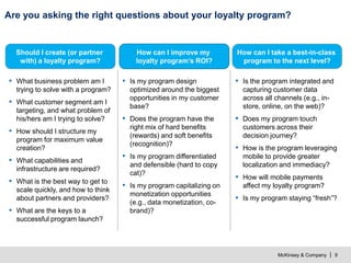 McKinsey & Company | 9
Are you asking the right questions about your loyalty program?
How can I improve my
loyalty program’s ROI?
How can I take a best-in-class
program to the next level?
Should I create (or partner
with) a loyalty program?
▪ What business problem am I
trying to solve with a program?
▪ What customer segment am I
targeting, and what problem of
his/hers am I trying to solve?
▪ How should I structure my
program for maximum value
creation?
▪ What capabilities and
infrastructure are required?
▪ What is the best way to get to
scale quickly, and how to think
about partners and providers?
▪ What are the keys to a
successful program launch?
▪ Is my program design
optimized around the biggest
opportunities in my customer
base?
▪ Does the program have the
right mix of hard benefits
(rewards) and soft benefits
(recognition)?
▪ Is my program differentiated
and defensible (hard to copy
cat)?
▪ Is my program capitalizing on
monetization opportunities
(e.g., data monetization, co-
brand)?
▪ Is the program integrated and
capturing customer data
across all channels (e.g., in-
store, online, on the web)?
▪ Does my program touch
customers across their
decision journey?
▪ How is the program leveraging
mobile to provide greater
localization and immediacy?
▪ How will mobile payments
affect my loyalty program?
▪ Is my program staying “fresh”?
 