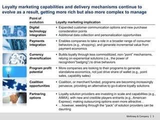 McKinsey & Company | 3
Loyalty marketing capabilities and delivery mechanisms continue to
evolve as a result, getting more rich but also more complex to manage
Point of
evolution Loyalty marketing implication
 Loyalty solution providers are investing in scale and capabilities (e.g.,
AIMIA), with new and credible players entrants (e.g., American
Express), making outsourcing options even more attractive…
 …however, weeding through the “pack” of solution providers can be
daunting
Partnering
options
 Expanded customer communication options and new purchase
consideration points
 Additional data collection and personalization opportunities
Digital
technology
integration
 More companies are looking to their programs to generate
standalone economics, not just drive share of wallet (e.g., point
sales, capability sales)
Program profit
potential
 Builds loyalty through less commoditized, non-”point” mechanisms,
relying on experiential solutions (i.e., the power of
recognition/”badging”) to drive behaviors
Currency
diversification
 Enables companies to take a role in a broader range of consumer
behaviors (e.g., shopping), and generate incremental value from
payment economics
Payments
integration
 Coalition, or merchant funded, programs are becoming increasingly
pervasive, providing an alternative to go-it-alone loyalty solutions
Coalition
opportunities
 