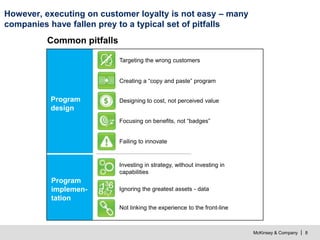 McKinsey & Company | 8
However, executing on customer loyalty is not easy – many
companies have fallen prey to a typical set of pitfalls
Program
design
Common pitfalls
Targeting the wrong customers
Creating a “copy and paste” program
Designing to cost, not perceived value
Focusing on benefits, not “badges”
Failing to innovate
Not linking the experience to the front-line
Ignoring the greatest assets - data
Investing in strategy, without investing in
capabilities
Program
implemen-
tation
 
