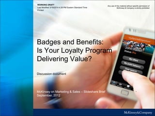 WORKING DRAFT
Last Modified 3/19/2014 4:28 PM Eastern Standard Time
Printed
Badges and Benefits:
Is Your Loyalty Program
Delivering Value?
Discussion document
Any use of this material without specific permission of
McKinsey & Company is strictly prohibited
McKinsey on Marketing & Sales – Slideshare Brief
September, 2012
 