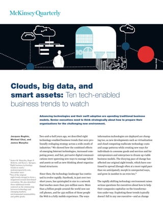 Angus Greig
 Clouds, big data, and
 smart assets: Ten tech-enabled
 business trends to watch
                                  Advancing technologies and their swift adoption are upending traditional business
                                  models. Senior executives need to think strategically about how to prepare their
                                  organizations for the challenging new environment.




 Jacques Bughin,                  Two-and-a-half years ago, we described eight         information technologies are deployed are chang-
 Michael Chui, and                technology-enabled business trends that were pro-    ing too, as new developments such as virtualization
 James Manyika
                                  foundly reshaping strategy across a wide swath of    and cloud computing reallocate technology costs
                                  industries.1 We showed how the combined effects      and usage patterns while creating new ways for
                                  of emerging Internet technologies, increased com-    individuals to consume goods and services and for
                                  puting power, and fast, pervasive digital communi-   entrepreneurs and enterprises to dream up viable
1 James M. Manyika, Roger P.      cations were spawning new ways to manage talent      business models. The dizzying pace of change has
 Roberts, and Kara L. Sprague,    and assets as well as new thinking about organiza-   affected our original eight trends, which have con-
“Eight business technology
 trends to watch,”
                                  tional structures.                                   tinued to spread (though often at a more rapid pace
 mckinseyquarterly.com,                                                                than we anticipated), morph in unexpected ways,
 December 2007.
2Two of the original              Since then, the technology landscape has contin-     and grow in number to an even ten.2
 eight trends merged to form a    ued to evolve rapidly. Facebook, in just over two
 megatrend around distributed
 cocreation. We also identified   short years, has quintupled in size to a network     The rapidly shifting technology environment raises
 three additional trends          that touches more than 500 million users. More       serious questions for executives about how to help
 centered on the relationship
 between technology and           than 4 billion people around the world now use       their companies capitalize on the transforma-
 emerging markets,
                                  cell phones, and for 450 million of those people     tion under way. Exploiting these trends typically
 environmental sustainability,
 and public goods.                the Web is a fully mobile experience. The ways       doesn’t fall to any one executive—and as change
 