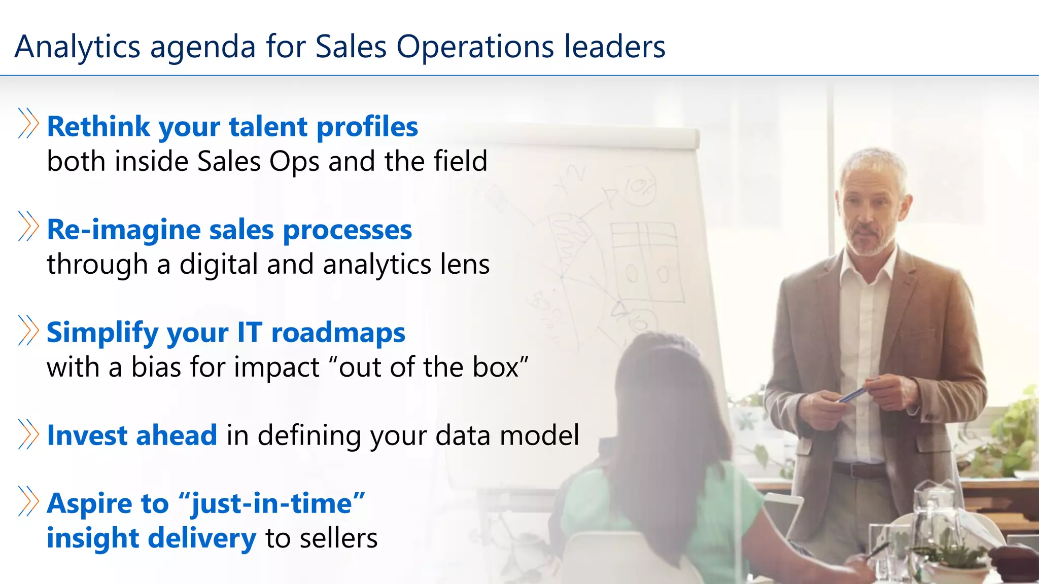 Analytics agenda for Sales Operations leaders
Rethink your talent profiles
both inside Sales Ops and the field
Re-imagine sales processes
through a digital and analytics lens
Simplify your IT roadmaps
with a bias for impact “out of the box”
Invest ahead in defining your data model
Aspire to “just-in-time”
insight delivery to sellers
 