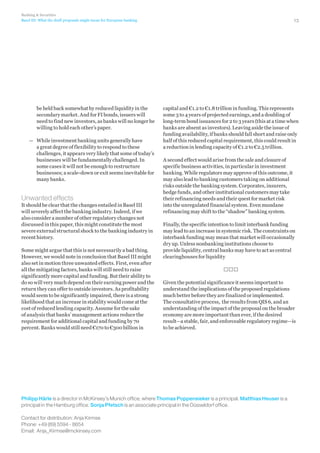 Banking  Securities
Basel III: What the draft proposals might mean for European banking

be held back somewhat by reduced liquidity in the
secondary market. And for FI bonds, issuers will
need to find new investors, as banks will no longer be
willing to hold each other’s paper.
—— While investment banking units generally have
a great degree of flexibility to respond to these
challenges, it appears very likely that some of today’s
businesses will be fundamentally challenged. In
some cases it will not be enough to restructure
businesses; a scale-down or exit seems inevitable for
many banks.

Unwanted effects
It should be clear that the changes entailed in Basel III
will severely affect the banking industry. Indeed, if we
also consider a number of other regulatory changes not
discussed in this paper, this might constitute the most
severe external structural shock to the banking industry in
recent history.
Some might argue that this is not necessarily a bad thing.
However, we would note in conclusion that Basel III might
also set in motion three unwanted effects. First, even after
all the mitigating factors, banks will still need to raise
significantly more capital and funding. But their ability to
do so will very much depend on their earning power and the
return they can offer to outside investors. As profitability
would seem to be significantly impaired, there is a strong
likelihood that an increase in stability would come at the
cost of reduced lending capacity. Assume for the sake
of analysis that banks’ management actions reduce the
requirement for additional capital and funding by 70
percent. Banks would still need €170 to €300 billion in

13

capital and €1.2 to €1.8 trillion in funding. This represents
some 3 to 4 years of projected earnings, and a doubling of
long-term bond issuances for 2 to 3 years (this at a time when
banks are absent as investors). Leaving aside the issue of
funding availability, if banks should fall short and raise only
half of this reduced capital requirement, this could result in
a reduction in lending capacity of €1.2 to €2.5 trillion.
A second effect would arise from the sale and closure of
specific business activities, in particular in investment
banking. While regulators may approve of this outcome, it
may also lead to banking customers taking on additional
risks outside the banking system. Corporates, insurers,
hedge funds, and other institutional customers may take
their refinancing needs and their quest for market risk
into the unregulated financial system. Even mundane
refinancing may shift to the “shadow” banking system.
Finally, the specific intention to limit interbank funding
may lead to an increase in systemic risk. The constraints on
interbank funding may mean that market will occasionally
dry up. Unless nonbanking institutions choose to
provide liquidity, central banks may have to act as central
clearinghouses for liquidity

Given the potential significance it seems important to
understand the implications of the proposed regulations
much better before they are finalized or implemented.
The consultative process, the results from QIS 6, and an
understanding of the impact of the proposal on the broader
economy are more important than ever, if the desired
result—a stable, fair, and enforceable regulatory regime—is
to be achieved.

Philipp Härle is a director in McKinsey’s Munich office, where Thomas Poppensieker is a principal. Matthias Heuser is a
principal in the Hamburg office. Sonja Pfetsch is an associate principal in the Düsseldorf office.
Contact for distribution: Anja Kirmse
Phone: +49 (89) 5594 - 8654
Email: Anja_Kirmse@mckinsey.com

 