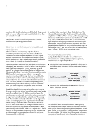 6

mentioned, is significantly increased. Similarly the proposal
calls for a lower collateral requirement for derivatives that
are centrally cleared.
The effect of increased capital requirements will be to
reduce industry ROE by 50 basis points.

Changes to capital ratios and an additional
leverage ratio
The consultative documents say only that BCBS is
considering establishing a new minimum ratio for core
Tier 1 capital, and raising its target ratio for Tier 1 capital.
Further the committee proposes a buffer of Tier 1 capital,
which can be drawn down in bad times (though not without
restrictions, for example on dividend payments).
The new ratios are not yet defined, and while it is difficult to
judge right now what they will be, we believe that regulatory
capital will become an even greater constraint on bank
capital. We estimate that banks will wind up holding core
Tier 1 capital of about 8 percent of their risk-weighted assets.
This is not far from the current industry average after
extensive recent capital raising—but bear in mind that the
definition of core Tier 1 will be substantially adjusted as
discussed above. Our estimate is based on a new minimum
core Tier 1 ratio, which could be between 3 and 4 percent,
and an assumption that the industry will hold additional
core Tier 1 capital equal to 100 percent of the minimum.
In addition, Basel III proposes the introduction of a general
leverage ratio (i.e., the ratio of unweighted assets to the bank’s
capital), broadly in line with IFRS accounting. Again, the
maximum permissible ratio is not stated in the documents. It
is important to note here that the calculation of the leverage
ratio (however it is eventually defined) is heavily dependent
on the accounting regime used. In particular, the extent to
which netting is permitted in the calculation of the ratio is
critical. For example, Deutsche Bank published its general
leverage ratio as of the end of 2008 at 33:1 under US-GAAP
(which permits netting), but under IFRS (no netting) it would
be over 706. In most cases, those countries that have already
applied general leverage ratios have allowed for netting as
implemented in local GAAP.

6	 Deutsche Bank annual report, 2008

In addition to the uncertainty about the definition of the
ratios and the minimum hurdle, it is also still unclear if the
target ratio would be a Pillar 1 ratio (i.e., a binding regulatory
minimum) or a Pillar 2 requirement (in which case it would
be up to the bank to demonstrate that its measurement of
regulatory capital is appropriate). Given the broad range of
possibilities, it is difficult to estimate the effects. We have
composed several scenarios which suggest that the effect of
the introduction of a new general leverage ratio would be to
reduce industry ROE by up to 1 percentage point.

New liquidity requirements
Lastly, the Basel Committee has also outlined new
requirements for funding and liquidity management,
embedded in two regulatory metrics:
ƒƒ 	 he liquidity coverage ratio (LCR), which is dedicated to
T
improving banks’ resilience against short-term liquidity
shortages

Liquidity coverage ratio (LCR) =

Stock of highly
liquid assets

 100%

Net cash flow over a
30-day stress period

ƒƒ The net stable funding ratio (NSFR), which looks at
banks’ long-term funding.

Net stable funding ratio (NSFR) =

Available amount of
stable funding

 100%

Required amount
of stable funding

The principles of the proposed ratios are not surprising
and their fundamental logic is actually commonly used in
many banks’ internal liquidity management models. In fact
some similar ratios have been used by national regulators in
Germany and the UK. But the Basel III proposal is far more
comprehensive and conservative than earlier instances.

 