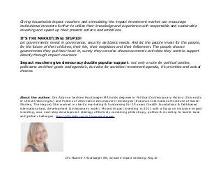 Giving households impact vouchers and stimulating the impact investment market can encourage
institutional investors further to utilize their knowledge and experience with responsible and sustainable
investing and speed up their present actions and ambitions.
IT'S THE MARKET(ING) STUPID!
Let governments invest in governance, security and basic needs. And let the people invest for the people,
for the future of their children, their kin, their neighbors and their fellowmen. The people choose
governments they put their trust in, surely they can also choose economic activities they want to support
directly through impact vouchers.
Impact vouchers give democracy double popular support: not only a vote for political parties,
politicians and their goals and agenda's, but also for societies investment agenda, it's priorities and actual
choices.
About the author: Drs Alcanne Jeichien Houtzaager MA holds degrees in Political Contemporary History (University
of Utrecht/Groningen) and Politics of Alternative Development Strategies (Erasmus International Institute of Social
Studies, The Hague) She worked in charity marketing & fundraising for 20 years (health foundations & faithbased
international aid, development & missionairy work). Moved impact investing in 2011 with a focus on inclusive impact
investing, as a next step development strategy effectively combining philantropy, politics & investing to tackle local
and global challenges. https://nl.linkedin.com/in/alcannehoutzaager
Drs Alcanne J Houtzaager MA, inclusive impact investing. Pag.10
 