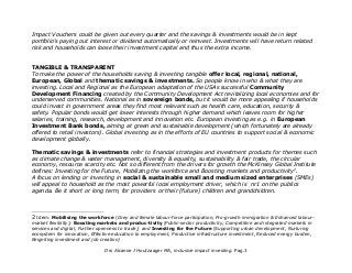 Impact Vouchers could be given out every quarter and the savings & investments would be in kept
portfolio's paying out interest or dividend automatically or reinvest. Investments will have return related
risk and households can loose their investment capital and thus the extra income.
TANGIBLE & TRANSPARENT
To make the power of the households saving & investing tangible offer local, regional, national,
European, Global and thematic savings & investments. So people know in who & what they are
investing. Local and Regional as the European adaptation of the USAs successful Community
Development Financing created by the Community Development Act revitalizing local economies and for
underserved communities. National as in sovereign bonds, but it would be more appealing if households
could invest in government areas they find most relevant such as health care, education, security &
safety. Popular bonds would get lower interests through higher demand which leaves room for higher
salaries, training, research, development and innovation etc. European investing as e.g. in European
Investment Bank bonds, aiming at green and sustainable development (which fortunately are already
offered to retail investors). Global investing as in the efforts of EU countries to support social & economic
development globally.
Thematic savings & investments refer to financial strategies and investment products for themes such
as climate change & water management, diversity & equality, sustainability & fair trade, the circular
economy, resource scarcity etc. Not so different from the drivers for growth the McKinsey Global Institute
defines: Investing for the Future, Mobilizing the workforce and Boosting markets and productivity2
.
A focus on lending or investing in social & sustainable small and medium sized enterprises (SMEs)
will appeal to household as the most powerful local employment driver, which is nr1 on the publics
agenda. Be it short or long term, for providers or their (future) children and grandchildren.
2 Idem: Mobilising the workforce (Grey and female labour-force participation, Pro-growth immigration & Enhanced labour-
market flexibilty); Boosting markets and produc-tivity (Public-sector productivity, Competitive and integrated markets in
services and digital, Further openness to trade); and Investing for the Future (Supporting urban development, Nurturing
ecosystem for innovation, Effective education to employment, Productive infrastructure investment, Reduced energy burden,
Reigniting investment and job creation)
Drs Alcanne J Houtzaager MA, inclusive impact investing. Pag.3
 