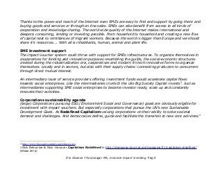 Thanks to the power and reach of the Internet even SMEs are easy to find and support by going there and
buying goods and services or through on line sales. SMEs can also benefit from access to all kinds of
cooperation and knowledge sharing. The world wide quality of the Internet makes international and
diaspora consuming, lending or investing possible. From household to household and creating a new flow
of capital next to remittances of migrant workers. Because the world is bigger than Europe and we should
share it's resources.... With all is inhabitants, human, animal and plant life.
SME investment support
The impact voucher system could thrive with support for SMEs infrastructures. To organize themselves in
cooperatives for funding and innovation purposes resembling the guilds, the social-economic structures
created during the industrialization era, cooperatives and modern fin tech innovative forms to organize
themselves. Locally and in sectors, but also with their supply chains: connecting producers to consumers
through direct mutual interest.
An intermediary layer of service providers offering investment funds would accelerate capital flows
towards social enterprises. Like the intermediaries in which the Uks Big Society Capital invests3
. Just as
intermediaries supporting SME social enterprises to become investor ready, scale up and constantly
innovate their activities.
Corporations sustainability agenda
(large) Corporations pursuing ESG (Environment Social and Governance) goals are obviously eligible for
investment with impact vouchers. But especially corporations that pursue the UN's new Sustainable
Development Goals. As Redefined Capitalism valuing corporations on their ability to solve societal
demand and challenges. And democracies define, guide and facilitate the transition to new core activities.4
3 https://www.bigsocietycapital.com/what-we-do
4 Nick Beinocker & Nick Hanauer Capitalism Redefined in http://democracyjournal.org/magazine/31/capitalism-redefined/
(Winter 2014)
Drs Alcanne J Houtzaager MA, inclusive impact investing. Pag.4
 