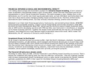 FINANCIAL RETURNS & SOCIAL AND ENVIRONMENTAL IMPACT?
I am talking about savings and investment vouchers for inclusive impact investing. A term coined by
super sustainable 'internationally leading' Dutch Triodos Bank, whose chairman Peter Blom was the EU
representative in the G7 Social Investment Taskforce. The bank manages a mere 12billion Euro in the
Netherlands, but it's not the only Dutch supersustainable bank, we have ASN Bank and Anthos Bank that
even has a fiscal charity status managing leading impact investment funds. The three of them hardly
dominate the Dutch banking sector, but they seriously influence thinking, practice and innovation.
Rabobank is our Green bank financing agriculture, food security, and promoting Green Bonds, ABNAMRO
bank promotes sustainable property, invests in Social Impact Bonds and recently launched a retail SME
fund with the Dutch Development Bank FMO. Actiam was the the first to launch impact investment funds,
also an SME fund for developing countries with FMO and ING, once forerunner in microfinance, is stepping
up its impact investing activities. Together the largest Dutch pensionfunds and insurers, all institutional
investors, hold 24billion Euro in self reported impact investments around the world. Which makes The
Netherlands, the 20th
economy of the world, world champion :)
Investment Power to the People!
So far impact investing has been an exclusive affair. High Net Worth Individuals, charitable foundations,
institutional investors , private bankers, asset managers and financial advisors got on to see if they could
do with impact investing what micro finance and financial inclusion are doing for the banking of the poor.
And they worked hard: developing a track record, an impact metric system to be sided with the financial
returns, investment and knowledge sharing networks, investment fund (returns) databases, tailored
education, sector specific knowledge, seed & start up funds, priming the pump etc.
The financial infrastructure already exists
According to Cathy Clark at CASE, a third of financials is now offering impact investing as a service. That is
beyond the traditional 20% tipping point, but they are offering it 'exclusively'. They are creaming markets
which hinders (exponential) growth tremendously and is a major barrier to achieving the Monitor Institute
optimistic predictions for 2020 in their report for the Global Impact Investing Network (GIIN.org)5
.
5 The Monitor Institute Investing for social & environmental impact http://monitorinstitute.com/downloads/what-we-
think/impact-investing/Impact Investing (pdf)
Drs Alcanne J Houtzaager MA, inclusive impact investing. Pag.5
 