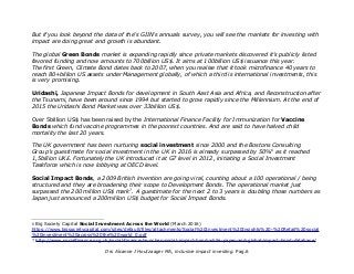 But if you look beyond the data of the's GIIN's annuals survey, you will see the markets for investing with
impact are doing great and growth is abundant.
The global Green Bonds market is expanding rapidly since private markets discovered it's publicly listed
favored funding and now amounts to 700billion US$. It aims at 100billion US$ issuance this year.
The first Green, Climate Bond dates back to 2007, when you realise that it took microfinance 40 years to
reach 80+billion US assets under Management globally, of which a third is international investments, this
is very promising.
Uridashi, Japanese Impact Bonds for development in South Aast Asia and Africa, and Reconstruction after
the Tsunami, have been around since 1994 but started to grow rapidly since the Millennium. At the end of
2015 the Uridashi Bond Market was over 33billion US$.
Over 5billion US$ has been raised by the International Finance Facility for Immunization for Vaccine
Bonds which fund vaccine programmes in the poorest countries. And are said to have halved child
mortality the last 20 years.
The UK government has been nurturing social investment since 2000 and the Bostons Consulting
Group's guestimate for social investment in the UK in 2016 is already surpassed by 50%6
as it reached
1,5billion UK£. Fortunately the UK introduced it at G7 level in 2012, initiating a Social Investment
Taskforce which is now lobbying at OECD level.
Social Impact Bonds, a 2009 British invention are going viral, counting about a 100 operational / being
structured and they are broadening their scope to Development Bonds. The operational market just
surpassed the 200 million US$ mark7
. A guestimate for the next 2 to 3 years is doubling those numbers as
Japan just announced a 200million US$ budget for Social Impact Bonds.
6 Big Society Capital Social Investment Across the World (March 2016)
https://www.bigsocietycapital.com/sites/default/files/attachments/Social%20Investment%20Insights%20-%20Retail%20social
%20investment%20across%20the%20world_0.pdf
7 http://www.socialfinance.org.uk/social-finance-launches-social-impact-bond-white-paper-and-global-impact-bond-database/
Drs Alcanne J Houtzaager MA, inclusive impact investing. Pag.6
 