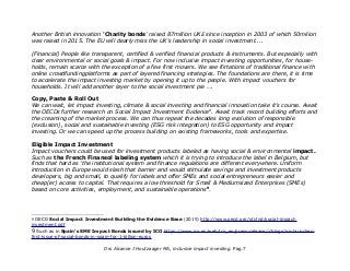 Another British innovation 'Charity bonds' raised 87million UK£ since inception in 2003 of which 50milion
was raised in 2015. The EU will dearly miss the UK's leadership in social investment....
(Financial) People like transparent, certified & verified financial products & instruments. But especially with
clear environmental or social goals & impact. For now inclusive impact investing opportunities, for house-
holds, remain scarce with the exception of a few first movers. We see flirtations of traditional finance with
online crowdfundingplatforms as part of layered financing strategies. The foundations are there, it is time
to accelerate the impact investing market by opening it up to the people. With impact vouchers for
households. It will add another layer to the social investment pie ….
Copy, Paste & Roll Out
We can wait, let impact investing, climate & social investing and financial innovation take it's course. Await
the OECDs further research on Social Impact Investment Evidence8
. Await track record building efforts and
the creaming of the market process. We can thus repeat the decades long evolution of responsible
(exclusion), social and sustainable investing (ESG risk integration) to ESG opportunity and impact
investing. Or we can speed up the process building on existing frameworks, tools and expertise.
Eligible Impact Investment
Impact vouchers could be used for investment products labeled as having social & environmental impact.
Such as the French Finansol labeling system which it is trying to introduce the label in Belgium, but
finds that hard as 'the institutional system and finance regulations are different everywhere. Uniform
introduction in Europe would slash that barrier and would stimulate savings and investment products
developers, big and small, to qualify for labels and offer SMEs and social entrepreneurs easier and
cheap(er) access to capital. That requires a low threshold for Small & Mediumsized Enterprises (SMEs)
based on core activities, employment, and sustainable operations9
.
8 OECD Social Impact Investment Building the Evidence Base (2015) http://www.oecd.org/sti/ind/social-impact-
investment.pdf
9 Such as in Spain's SME Impact Bonds issued by ICO https://www.ico.es/web/ico_en/press-release/-/blogs/ico-launches-
first-issue-of-social-bonds-in-spain-for-1-billion-euros
Drs Alcanne J Houtzaager MA, inclusive impact investing. Pag.7
 