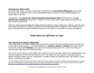 Evolving from ESG to SDG
An impact label would stimulate large (listed) corporations to move beyond ESG goals, green bond
financing or for instance Unilever's 2014 Sustainability bond to finance is Vision 2020 strategy for a
Sustainable Living Plan.
Corporations could aim for the UN's Sustainable Development Goals (SDGs) as the new key
performance indicators to reach for10
. Impact vouchers would create a new market and demand for
such investment products.
There are many more examples of existing financial products I could champion to build on and learn from.
But to quote Caroline van Leenders (the Dutch government appointed manager for the transition of the
Dutch financial sector towards sustainable finance) it boils down to one catalyst, the age old agadium:
'where there is a will there is a way'.
THE POLITICS OF IMPACT INVESTING
If you think that in the political arena economic growth and social & environmental impact can't team up
on the highest political level ... The Netherlands has a coalition cabinet of Liberals pursuing economic
recovery & growth and Socialists pursuing social & environmental impact for 4 years now. They are
restructuring, reforming and achieving results.
Yes it hurt, yes we have to many people out of work, and worry especially about youth unemployment and
the 50+employees laid off since the financial crisis. Our health and care systems are going through a
painful transition process and our investments in climate change are embarrassingly near Europe's micro
states Luxembourg and Malta.....
10 Sonen Capital, a San Fransisco based impact investments asset manager developed a model for impact evaluation integrated
with the UN's SDGoals. As an other follow up of their impact measurement portfolio model presented at WEF Davos in 2014.
http://www.sonencapital.com/thought-leadership-posts/2015-annual-impact-report/
Drs Alcanne J Houtzaager MA, inclusive impact investing. Pag.8
 
