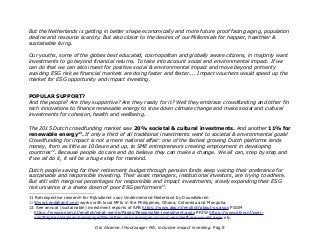 But the Netherlands is getting in better shape economically and more future proof facing aging, population
decline and resource scarcity. But also closer to the desires of our Millennials for happier, healthier &
sustainable living.
Our youths, some of the globes best educated, cosmopolitan and globally aware citizens, in majority want
investments to go beyond financial returns. To take into account social and environmental impact. If we
can do that we can also invest for positive social & environmental impact and move beyond primarily
avoiding ESG risk as financial markets are doing faster and faster.... Impact vouchers would speed up the
market for ESG opportunity and impact investing.
POPULAR SUPPORT?
And the people? Are they supportive? Are they ready for it? Well they embrace crowdfunding and other fin
tech innovations to finance renewable energy to slow down climate change and make social and cultural
investments for cohesion, health and wellbeing.
The 2015 Dutch crowdfunding market saw 20% societal & cultural investments. And another 11% for
renewable energy11
. If only a third of all traditional investments went to societal & environmental goals!
Crowdfunding for impact is not a mere national affair: one of the fastest growing Dutch platforms lends
money, from as little as 100euro and up, to SME entrepreneurs creating employment in developing
countries12
. Because people do care and do believe they can make a change. We all can, step by step and
if we all do it, it will be a huge step for mankind.
Dutch people saving for their retirement budget through pension funds keep voicing their preferance for
sustainable and responsible investing. Their asset managers, institutional investors, are trying to adhere.
But still with marginal percentages for responsible and impact investments, slowly expanding their ESG
risk universe or a shake down of poor ESG performers13
.
11 Retrospective research for Rijksdienst voor Ondernemend Nederland by Douw&Koren
12 Www.Lendahand.com works with local MFIs in the Philippines, Ghana, Colombia and Mongolia.
13 See annual (sustainable) investment reports of APB https://www.abp.nl/english/about-us.aspx PGGM
https://www.pggm.nl/english/what-we-do/Pages/Responsible-investment.aspx PFZW https://www.pfzw.nl/over-
ons/Paginas/paginas-homepage/We-zetten-ons-vermogen-in-voor-een-leefbare-wereld.aspx etc.
Drs Alcanne J Houtzaager MA, inclusive impact investing. Pag.9
 