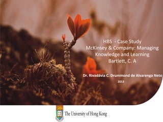 HBS	
  	
  -­‐	
  Case	
  Study	
  
        McKinsey	
  &	
  Company:	
  Managing	
  
           Knowledge	
  and	
  Learning	
  
                    Bartle=,	
  C.	
  A	
  

	
  	
  	
  	
  	
  	
  Dr.	
  Rivadávia	
  C.	
  Drummond	
  de	
  Alvarenga	
  Neto	
  
                                         2013	
  
 
