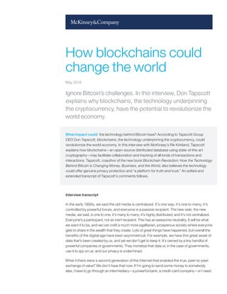 Ignore Bitcoin’s challenges. In this interview, Don Tapscott
explains why blockchains, the technology underpinning
the cryptocurrency, have the potential to revolutionize the
world economy.
What impact could the technology behind Bitcoin have? According to Tapscott Group
CEO Don Tapscott, blockchains, the technology underpinning the cryptocurrency, could
revolutionize the world economy. In this interview with McKinsey’s Rik Kirkland, Tapscott
explains how blockchains—an open-source distributed database using state-of-the-art
cryptography—may facilitate collaboration and tracking of all kinds of transactions and
interactions. Tapscott, coauthor of the new book Blockchain Revolution: How the Technology
Behind Bitcoin is Changing Money, Business, and the World, also believes the technology
could offer genuine privacy protection and “a platform for truth and trust.” An edited and
extended transcript of Tapscott’s comments follows.
Interview transcript
In the early 1990s, we said the old media is centralized. It’s one way, it’s one to many; it’s
controlled by powerful forces, and everyone is a passive recipient. The new web, the new
media, we said, is one to one, it’s many to many; it’s highly distributed, and it’s not centralized.
Everyone’s a participant, not an inert recipient. This has an awesome neutrality. It will be what
we want it to be, and we can craft a much more egalitarian, prosperous society where everyone
gets to share in the wealth that they create. Lots of great things have happened, but overall the
benefits of the digital age have been asymmetrical. For example, we have this great asset of
data that’s been created by us, and yet we don’t get to keep it. It’s owned by a tiny handful of
powerful companies or governments. They monetize that data or, in the case of governments,
use it to spy on us, and our privacy is undermined.
What if there were a second generation of the Internet that enabled the true, peer-to-peer
exchange of value? We don’t have that now. If I’m going to send some money to somebody
else, I have to go through an intermediary—a powerful bank, a credit-card company—or I need
How blockchains could
change the world
May 2016
 