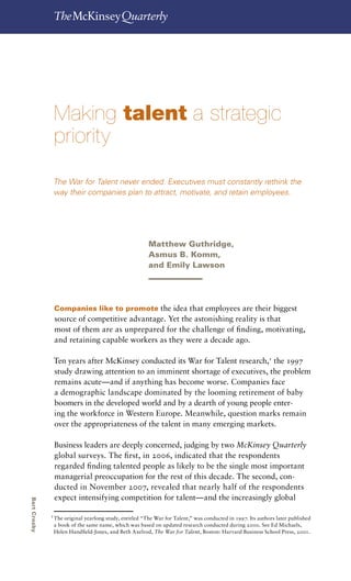 Making talent a strategic priority       49




                  Making talent a strategic
                  priority
                  The War for Talent never ended. Executives must constantly rethink the
                  way their companies plan to attract, motivate, and retain employees.




                                                          Matthew Guthridge,
                                                          Asmus B. Komm,
                                                          and Emily Lawson




                  Companies like to promote the idea that employees are their biggest
                  source of competitive advantage. Yet the astonishing reality is that
                  most of them are as unprepared for the challenge of finding, motivating,
                  and retaining capable workers as they were a decade ago.

                  Ten years after McKinsey conducted its War for Talent research,1 the 1997
                  study drawing attention to an imminent shortage of executives, the problem
                  remains acute—and if anything has become worse. Companies face
                  a demographic landscape dominated by the looming retirement of baby
                  boomers in the developed world and by a dearth of young people enter-
                  ing the workforce in Western Europe. Meanwhile, question marks remain
                  over the appropriateness of the talent in many emerging markets.

                  Business leaders are deeply concerned, judging by two McKinsey Quarterly
                  global surveys. The first, in 2006, indicated that the respondents
                  regarded finding talented people as likely to be the single most important
                  managerial preoccupation for the rest of this decade. The second, con-
                  ducted in November 2007, revealed that nearly half of the respondents
                  expect intensifying competition for talent—and the increasingly global
Bart Crosby




              1
                  The original yearlong study, entitled “The War for Talent,” was conducted in 1997. Its authors later published
                  a book of the same name, which was based on updated research conducted during 2000. See Ed Michaels,
                  Helen Handfield-Jones, and Beth Axelrod, The War for Talent, Boston: Harvard Business School Press, 2001.
 