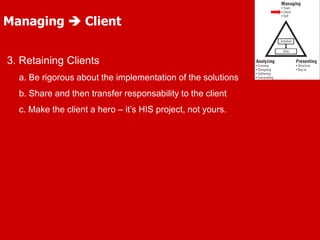 3. Retaining Clients
a. Be rigorous about the implementation of the solutions
b. Share and then transfer responsability to the client
c. Make the client a hero – it’s HIS project, not yours.
Managing  Client
 
