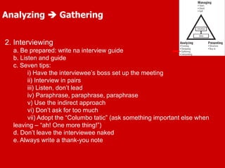 Analyzing  Gathering
2. Interviewing
a. Be prepared: write na interview guide
b. Listen and guide
c. Seven tips:
i) Have the interviewee’s boss set up the meeting
ii) Interview in pairs
iii) Listen, don’t lead
iv) Paraphrase, paraphrase, paraphrase
v) Use the indirect approach
vi) Don’t ask for too much
vii) Adopt the “Columbo tatic” (ask something important else when
leaving – “ah! One more thing!”)
d. Don’t leave the interviewee naked
e. Always write a thank-you note
 