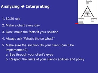 Analyzing  Interpreting
1. 80/20 rule
2. Make a chart every day
3. Don’t make the facts fit your solution
4. Always ask “What’s the so what?”
5. Make sure the solution fits your client (can it be
implemented?)
a. See through your client’s eyes
b. Respect the limits of your client’s abilities and policy
 