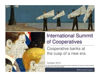 International Summit
  of Cooperatives
   Cooperative banks at
   the cusp of a new era

   October 2012
Any use of this material without specific permission of McKinsey & Company is strictly prohibited
Copyright © 2012. All rights reserved
 