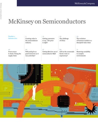 Number 1,
Autumn 2011
McKinseyon Semiconductors
McKinseyonSemiconductorsNumber1,Autumn2011
Will analog be as
good tomorrow as it
was yesterday?
Getting Mo(o)re out of
semiconductor R&D
LED at the crossroads:
Scenic route or
expressway?
Mastering variability
in complex
environments
50 57 64 71
From source
to drain: Fixing the
supply chain
42
Getting customers
to say, ‘The price
is right!’
15
Creating value in
the semiconductor
industry
5
The challenge
of China
The evolution
of business models in a
disrupted value chain
22 33
 