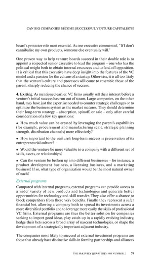 CAN BIG COMPANIES BECOME SUCCESSFUL VENTURE CAPITALISTS?




board’s protector role most essential. As one executive commented, “If I don’t
cannibalize my own products, someone else eventually will.”

One proven way to help venture boards succeed in their double role is to
appoint a respected senior executive to lead the program – one who has the
political weight both to obtain internal resources and to fend oƒf opposition.
It is critical that this executive have deep insight into the features of the VC
model and a passion for the culture of a startup. Otherwise, it is all too likely
that the venture’s culture and processes will come to resemble those of the
parent, sharply reducing the chance of success.

4. Exiting. As mentioned earlier, VC ﬁrms usually sell their interest before a
venture’s initial success has run out of steam. Large companies, on the other
hand, may have just the expertise needed to counter strategic challenges or to
optimize the business system as the market matures. They should determine
their long-term strategy – absorption, spinoƒf, or sale – only aƒter careful
consideration of a few key questions:
• How much value can be created by leveraging the parent’s capabilities
(for example, procurement and manufacturing scale, strategic planning
strength, distribution channels) more eƒfectively?
• How important to the venture’s long-term success is preservation of its
entrepreneurial culture?
• Would the venture be more valuable to a company with a diƒferent set of
skills, assets, or relationships?
• Can the venture be broken up into diƒferent businesses – for instance, a
product development business, a licensing business, and a marketing
business? If so, what type of organization would be the most natural owner
of each?
External programs
Compared with internal programs, external programs can provide access to
a wider variety of new products and technologies and generate better
opportunities for technology and skill transfer. They also oƒfer a chance to
block competitors from these very beneﬁts. Finally, they represent a safer
ﬁnancial bet, allowing a company both to spread its investments across a
more diversiﬁed portfolio and to leverage more easily the skills of professional
VC ﬁrms. External programs are thus the better solution for companies
seeking to import good ideas, play catch-up in a rapidly evolving industry,
hedge their bets across a broad array of nascent technologies, or shape the
development of a strategically important adjacent industry.

The companies most likely to succeed at external investment programs are
those that already have distinctive skills in forming partnerships and alliances


                                       THE McKINSEY QUARTERLY 1998 NUMBER 2   59
 