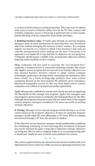 CAN BIG COMPANIES BECOME SUCCESSFUL VENTURE CAPITALISTS?




or at least avoid investing in a losing proposition. They may want to address
such issues as access to business plans seen by the VC ﬁrm, contact with
portfolio companies, access to ﬁnancing at preferred rates in later rounds,
and the blocking of direct competitors from similar privileges.

3. Building business value. To build value through an external program,
managers must develop mechanisms for pursuing their own investment
objectives without damaging the interests of their ventures. If a company
imposes too heavily on a venture in which it has invested, it may soon see
valuable entrepreneurial talent walking out the door. Conversely, if its
approach is too hands-oƒf, it may ﬁnd that its objectives are not being met.
Companies should pursue a middle road, securing their objectives without
imposing undue hardship on their ventures.

Many companies will also need to overcome the “not invented here”
syndrome, a common barrier to successful technology transfer. One reason
why Apple’s venture program did not succeed in its strategic objectives was
that internal business divisions refused to adopt venture company
technologies, preferring to develop similar technologies for themselves, oƒten
from scratch. As a result, leading-edge products from some venture
companies focused on the more popular PC platform, never including a
Macintosh-compatible version. In this way, both Apple and its venture
companies were robbed of an important market opportunity.

Apple subsequently established a scheme more clearly focused on supporting
the Macintosh. In this strategic loan program, Apple’s line managers were
encouraged to sponsor loans to companies developing products for the Mac.
Although the program’s ﬁnancial returns did not match those of the original
venture program, managers considered it far more successful in meeting
strategic objectives.

4. Exiting. Managers of an external program should develop a set of exit
criteria based on the program’s objectives. If these are primarily ﬁnancial,
managers should adopt the same philosophy as VC ﬁrms. When a company
has invested through a VC ﬁrm, this decision is implicit.

If the objectives are not ﬁnancial, managers should predetermine conditions
for terminating, continuing, or even increasing their investment. A ﬁnancial
loss can be tolerated for quite a long time if important strategic objectives
are being met. But too oƒten a company holds on to an investment long aƒter
it should quit, simply because of inertia and undeﬁned exit criteria.


The venture capital industry has attracted much attention thanks both to its
high ﬁnancial returns and to its visible successes in spawning innovative new


62   THE McKINSEY QUARTERLY 1998 NUMBER 2
 